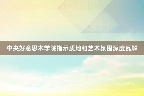 中央好意思术学院指示质地和艺术氛围深度瓦解